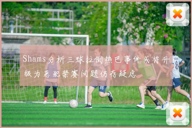 Shams分析三球拉倒热巴事件或将升级为恶犯禁赛问题仍存疑虑