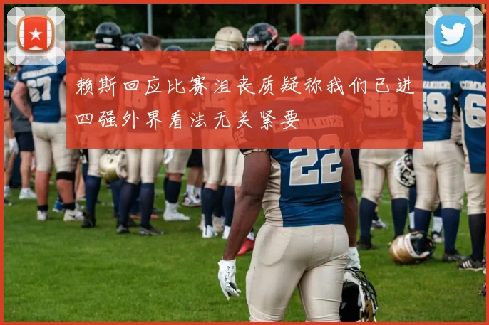 赖斯回应比赛沮丧质疑称我们已进四强外界看法无关紧要