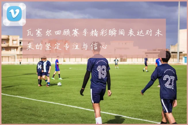 瓦塞尔回顾赛季精彩瞬间表达对未来的坚定专注与信心