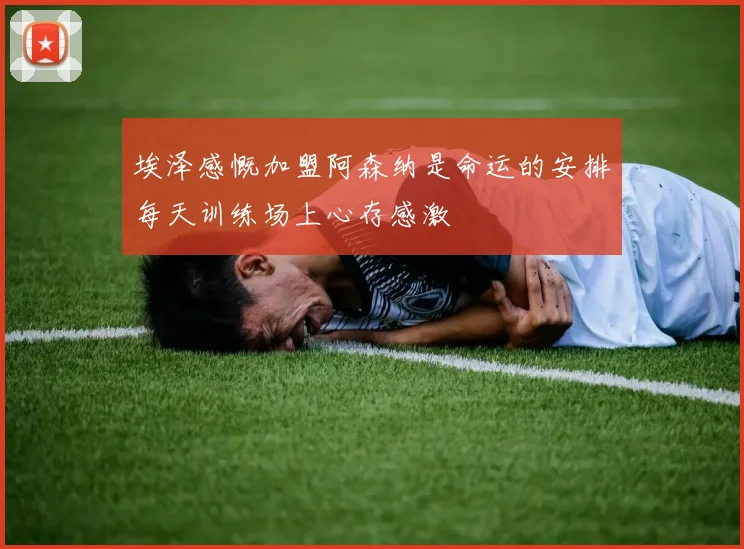 埃泽感慨加盟阿森纳是命运的安排每天训练场上心存感激