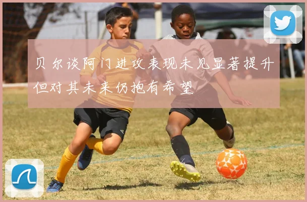 贝尔谈阿门进攻表现未见显著提升但对其未来仍抱有希望