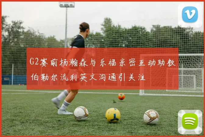 G2赛前杨瀚森与乐福亲密互动助教伯勒尔流利英文沟通引关注