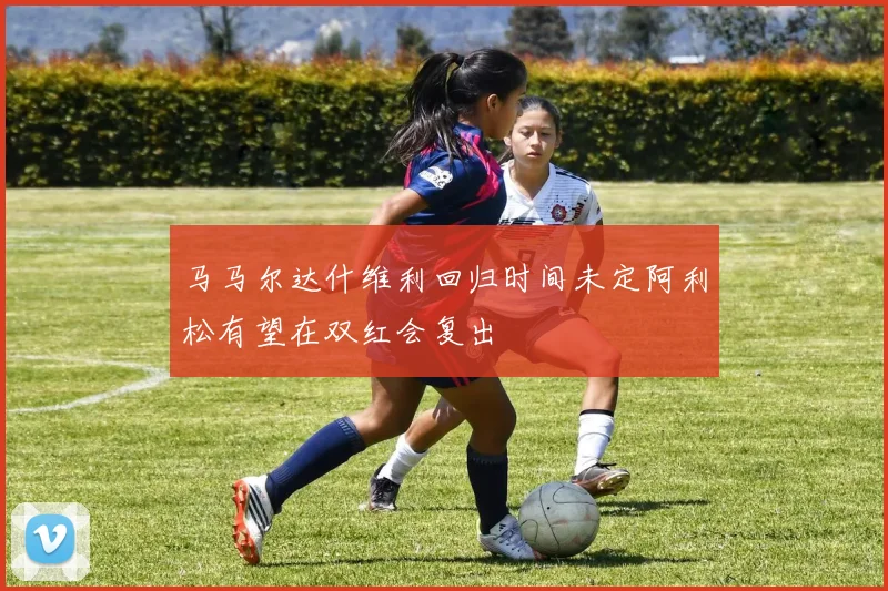 马马尔达什维利回归时间未定阿利松有望在双红会复出