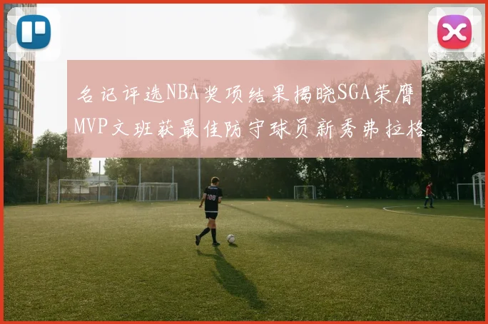 名记评选NBA奖项结果揭晓SGA荣膺MVP文班获最佳防守球员新秀弗拉格当选教练马祖拉获奖