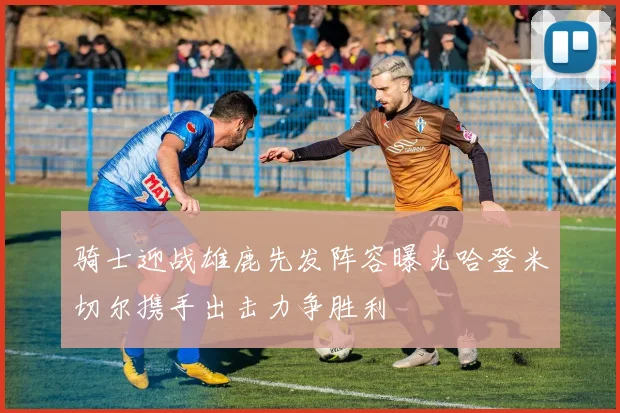 骑士迎战雄鹿先发阵容曝光哈登米切尔携手出击力争胜利