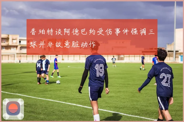 香珀特谈阿德巴约受伤事件强调三球并非故意脏动作