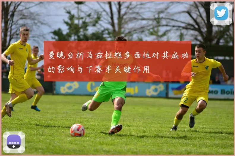 曼晚分析马兹拉维多面性对其成功的影响与下赛季关键作用