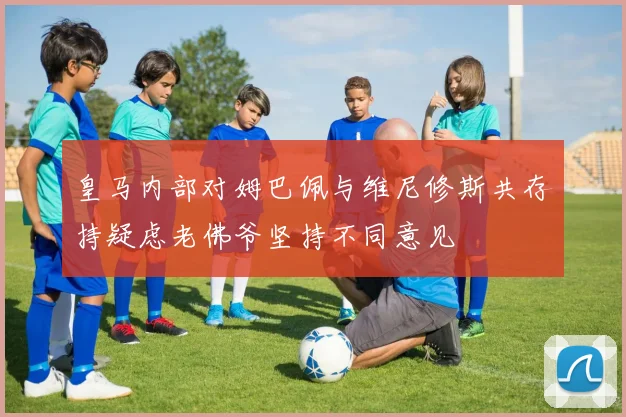 皇马内部对姆巴佩与维尼修斯共存持疑虑老佛爷坚持不同意见