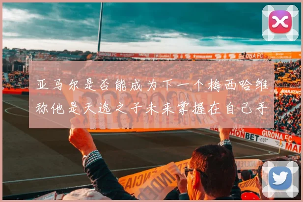 亚马尔是否能成为下一个梅西哈维称他是天选之子未来掌握在自己手中