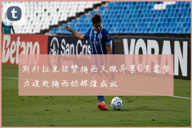斯科拉里称赞梅西天赋异禀C罗需努力追赶梅西的辉煌成就