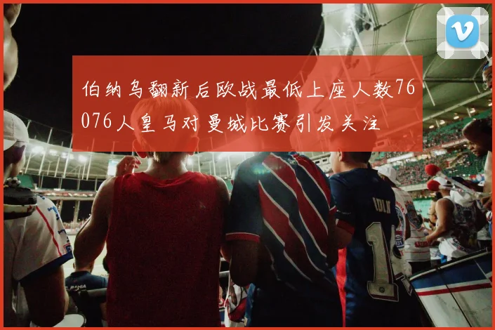 伯纳乌翻新后欧战最低上座人数76076人皇马对曼城比赛引发关注