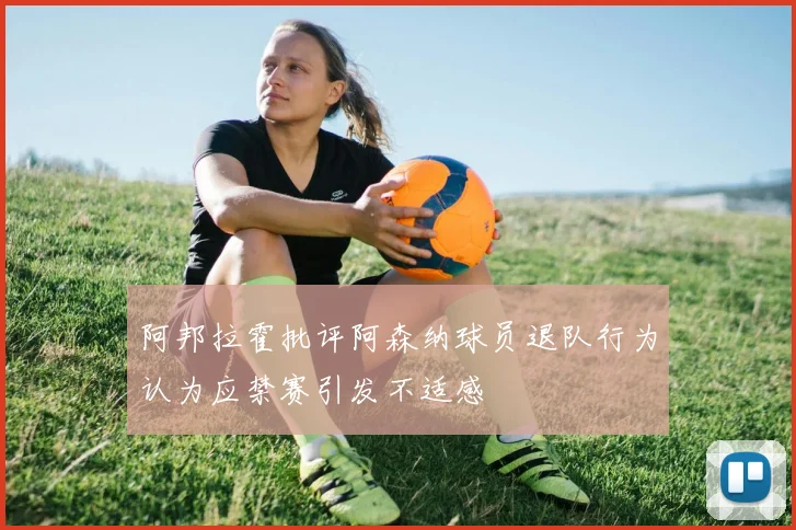 阿邦拉霍批评阿森纳球员退队行为认为应禁赛引发不适感