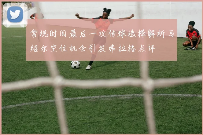 常规时间最后一攻传球选择解析马绍尔空位机会引发弗拉格点评