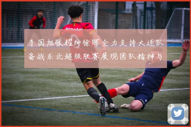 李国旭张耀坤徐晖全力支持大连队备战东北超级联赛展现团队精神与合作力量