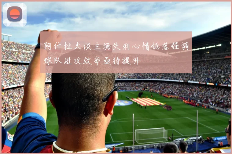 阿什拉夫谈主场失利心情低落强调球队进攻效率亟待提升