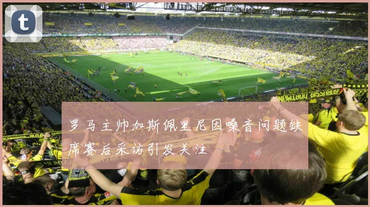 罗马主帅加斯佩里尼因嗓音问题缺席赛后采访引发关注