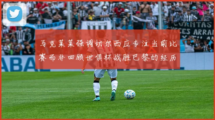 马克莱莱强调切尔西应专注当前比赛而非回顾世俱杯战胜巴黎的经历