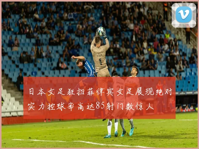 日本女足狂扫菲律宾女足展现绝对实力控球率高达85射门数惊人
