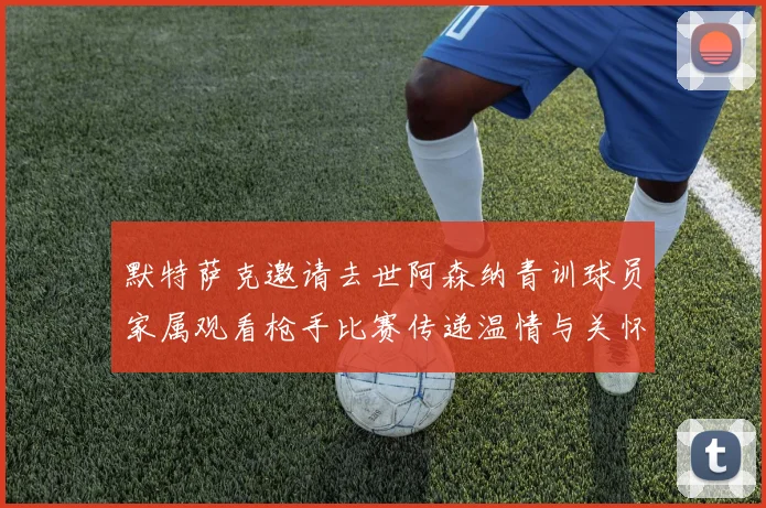 默特萨克邀请去世阿森纳青训球员家属观看枪手比赛传递温情与关怀