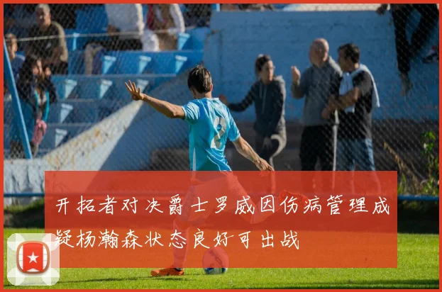 开拓者对决爵士罗威因伤病管理成疑杨瀚森状态良好可出战