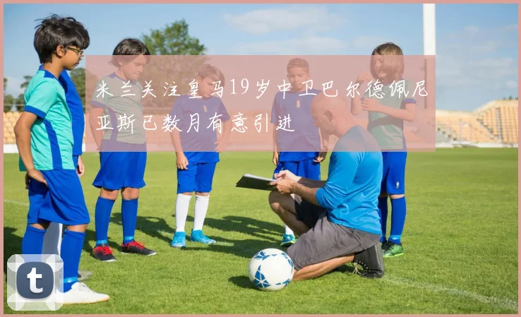 米兰关注皇马19岁中卫巴尔德佩尼亚斯已数月有意引进