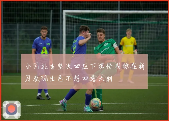 小因扎吉坚决回应下课传闻称在新月表现出色不想回意大利