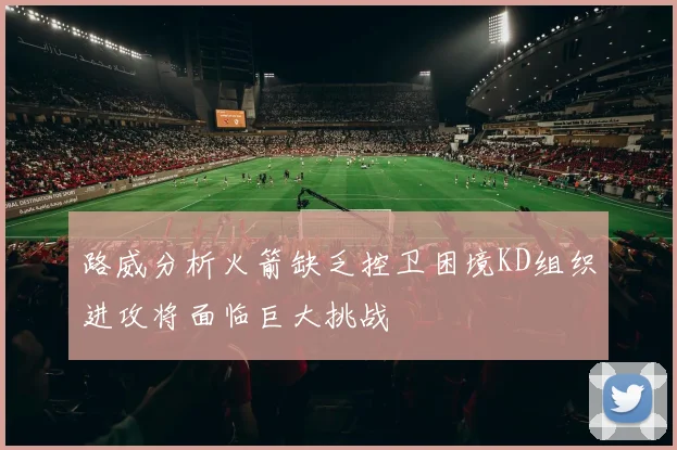 路威分析火箭缺乏控卫困境KD组织进攻将面临巨大挑战