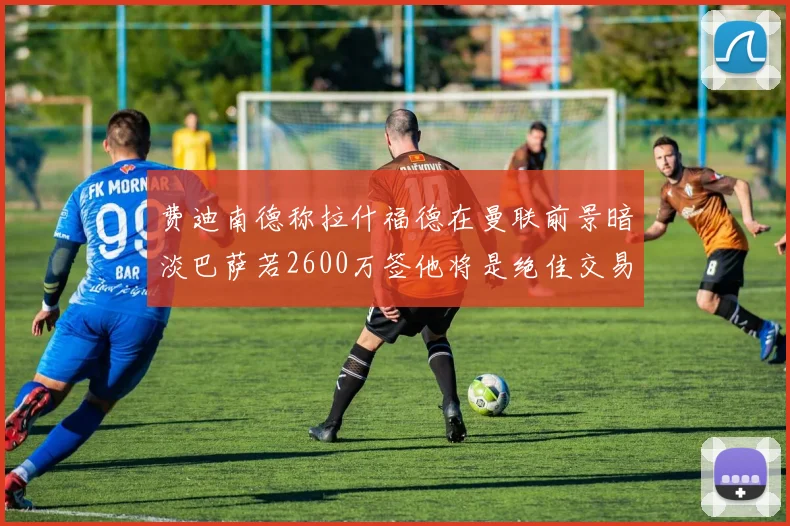 费迪南德称拉什福德在曼联前景暗淡巴萨若2600万签他将是绝佳交易