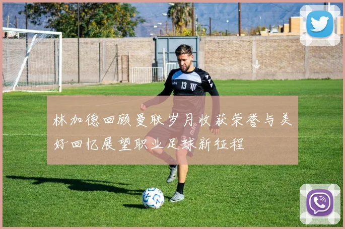 林加德回顾曼联岁月收获荣誉与美好回忆展望职业足球新征程