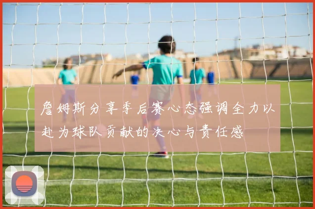 詹姆斯分享季后赛心态强调全力以赴为球队贡献的决心与责任感
