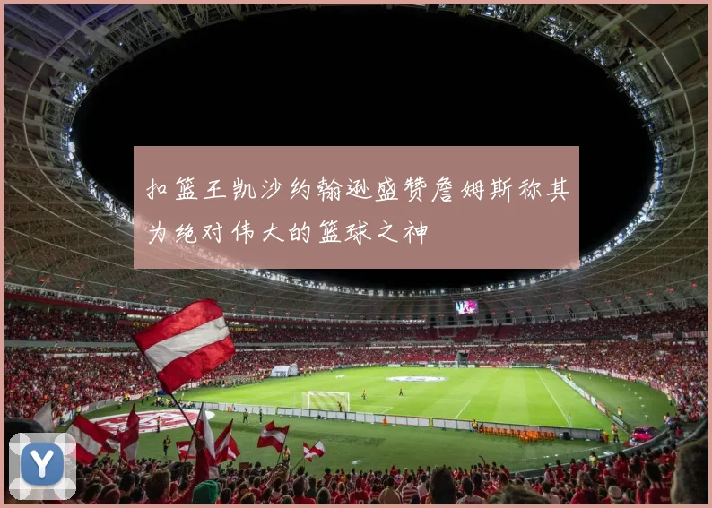 扣篮王凯沙约翰逊盛赞詹姆斯称其为绝对伟大的篮球之神