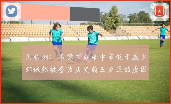 贝弗利：韦德三分命中率低于威少却依然被誉为历史前五分卫的原因解析