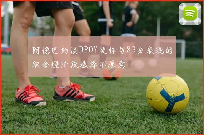 阿德巴约谈DPOY奖杯与83分表现的取舍现阶段选择不愿意